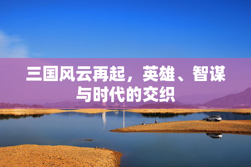 三国风云再起,英雄、智谋与时代的交织 三国风云再起,英雄、智谋与时代的交织