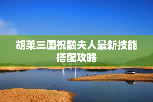 胡莱三国祝融夫人最新技能搭配攻略 胡莱三国祝融夫人最新技能搭配攻略