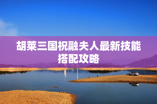 胡莱三国祝融夫人最新技能搭配攻略
