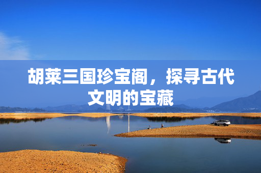 胡莱三国珍宝阁，探寻古代文明的宝藏