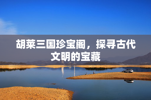 胡莱三国珍宝阁，探寻古代文明的宝藏