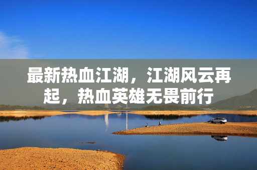 最新热血江湖,江湖风云再起,热血英雄无畏前行 最新热血江湖,江湖风云再起,热血英雄无畏前行