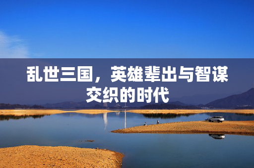 乱世三国，英雄辈出与智谋交织的时代