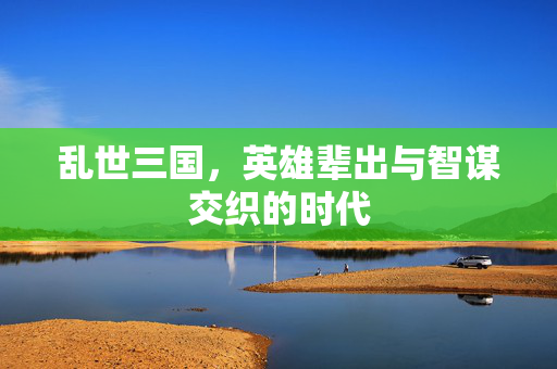 乱世三国,英雄辈出与智谋交织的时代 乱世三国,英雄辈出与智谋交织的时代