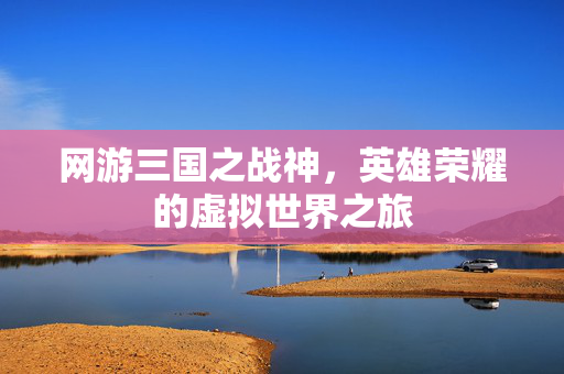 网游三国之战神,英雄荣耀的虚拟世界之旅 网游三国之战神,英雄荣耀的虚拟世界之旅