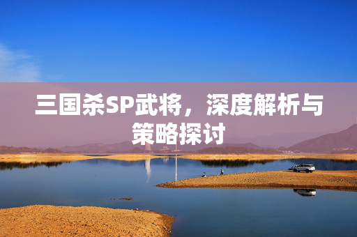 三国杀SP武将,深度解析与策略探讨 三国杀SP武将,深度解析与策略探讨