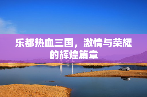 乐都热血三国，激情与荣耀的辉煌篇章