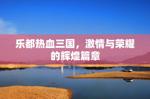 乐都热血三国，激情与荣耀的辉煌篇章