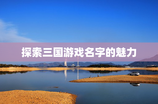 探索三国游戏名字的魅力 探索三国游戏名字的魅力