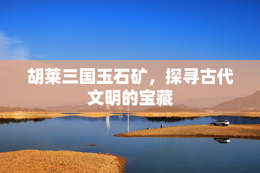 胡莱三国玉石矿，探寻古代文明的宝藏