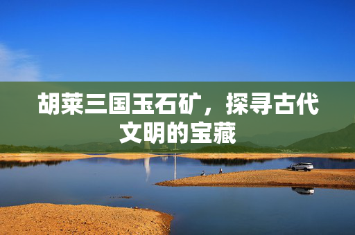胡莱三国玉石矿，探寻古代文明的宝藏