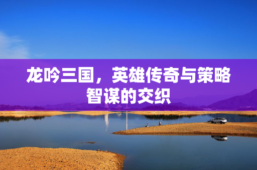 龙吟三国，英雄传奇与策略智谋的交织