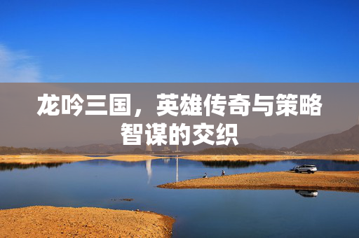龙吟三国,英雄传奇与策略智谋的交织 龙吟三国,英雄传奇与策略智谋的交织