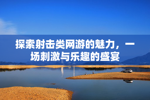 探索射击类网游的魅力，一场刺激与乐趣的盛宴