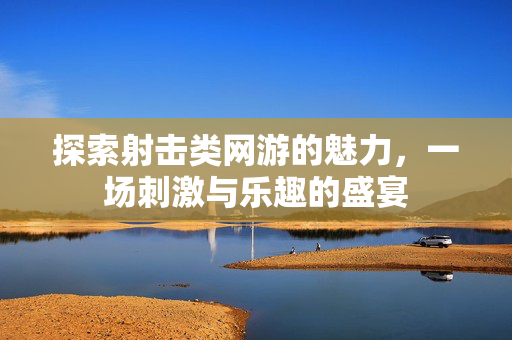探索射击类网游的魅力,一场刺激与乐趣的盛宴 探索射击类网游的魅力,一场刺激与乐趣的盛宴