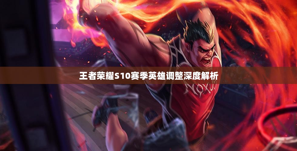 王者荣耀S10赛季英雄调整深度解析