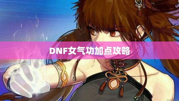 DNF女气功加点攻略,技能分配与属性强化 DNF女气功加点攻略,技能分配与属性强化