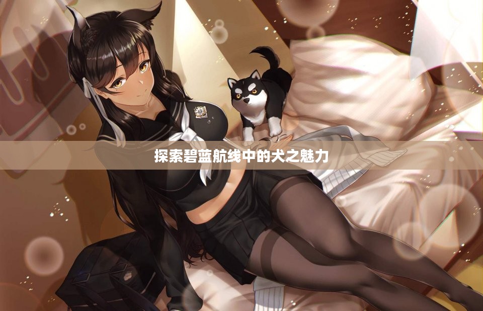探索碧蓝航线中的犬之魅力 探索碧蓝航线中的犬之魅力