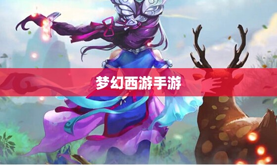 梦幻西游手游官方网站，探索奇幻西游世界的无尽魅力