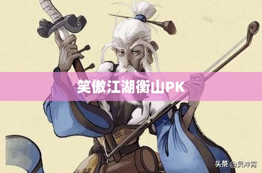 笑傲江湖衡山PK,武侠世界的巅峰之战 笑傲江湖衡山PK,武侠世界的巅峰之战