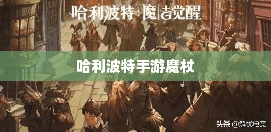 哈利波特手游魔杖,探索魔法世界的神秘武器 哈利波特手游魔杖,探索魔法世界的神秘武器