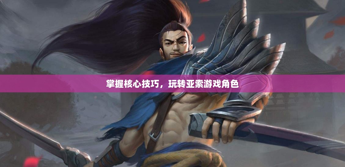 掌握核心技巧，玩转亚索游戏角色