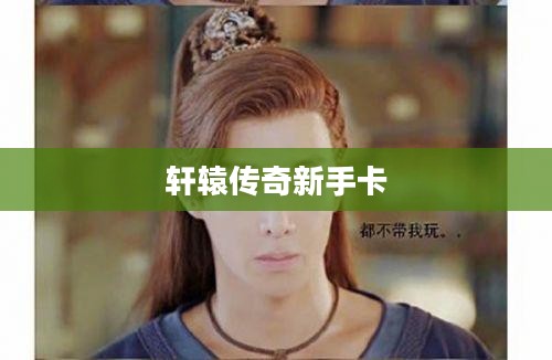 轩辕传奇新手卡,开启你的奇幻之旅 轩辕传奇新手卡,开启你的奇幻之旅