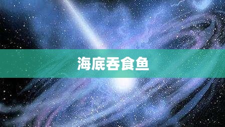 海底吞食鱼，神秘而壮观的深海巨兽
