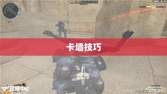 CF游戏攻略，掌握卡墙技巧，提升游戏实力