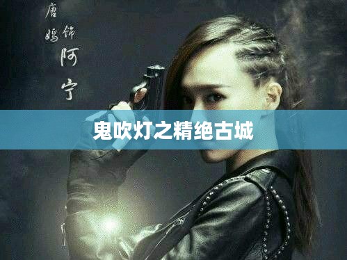 鬼吹灯之精绝古城,探寻神秘古城的奇幻之旅 鬼吹灯之精绝古城,探寻神秘古城的奇幻之旅