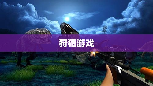 狩猎游戏，传统与现代交织的乐趣与挑战