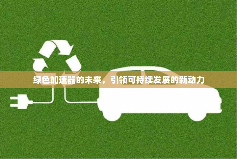 绿色加速器的未来,引领可持续发展的新动力 绿色加速器的未来,引领可持续发展的新动力