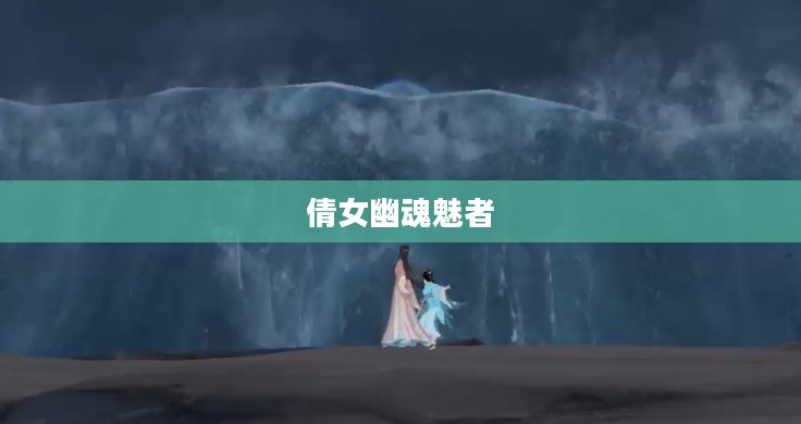 倩女幽魂魅者，探寻经典背后的神秘魅力