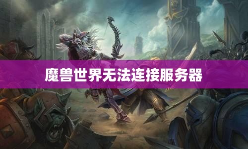 魔兽世界无法连接服务器,问题解析与解决方案 魔兽世界无法连接服务器,问题解析与解决方案