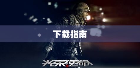 光荣使命下载指南，全面解析下载流程