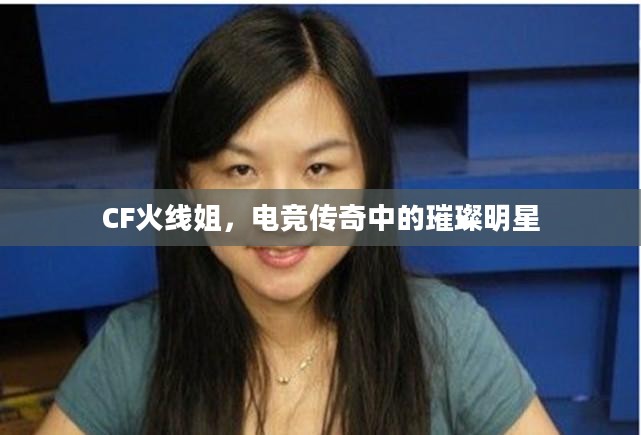 CF火线姐,电竞传奇中的璀璨明星 CF火线姐,电竞传奇中的璀璨明星
