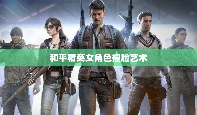 和平精英女角色捏脸艺术，重塑美丽与个性的游戏定制体验