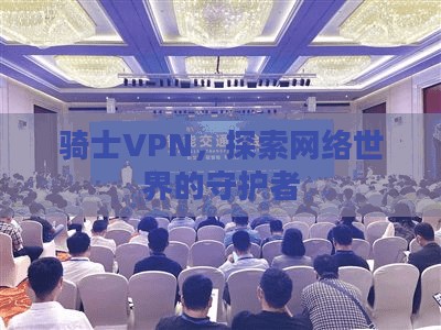 骑士VPN，探索网络世界的守护者