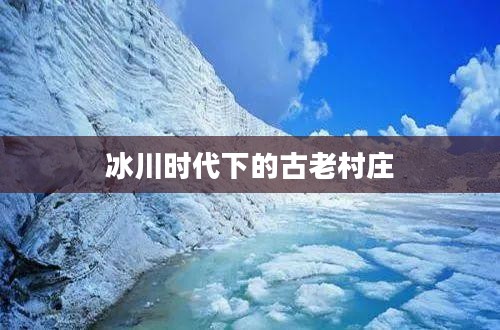 冰川时代下的古老村庄，生存与挑战