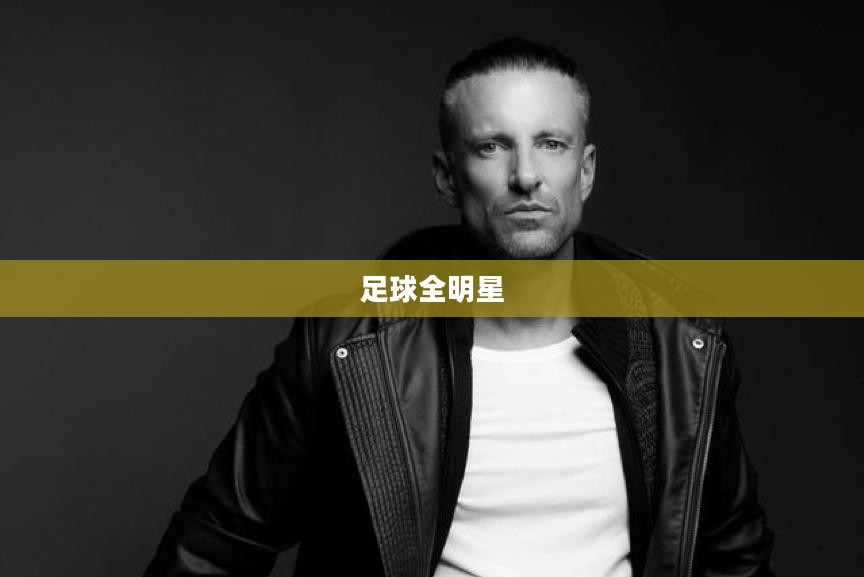 足球全明星,荣耀与传奇的缔造者 足球全明星,荣耀与传奇的缔造者