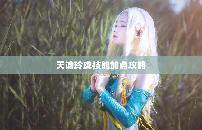 天谕玲珑技能加点攻略 天谕玲珑技能加点攻略