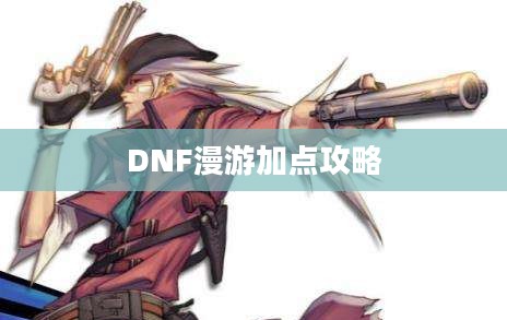 DNF漫游加点攻略,技能分配与属性强化指南 DNF漫游加点攻略,技能分配与属性强化指南