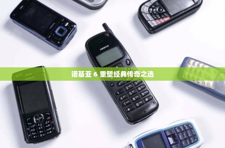 诺基亚 6 重塑经典传奇之选 诺基亚 6 重塑经典传奇之选