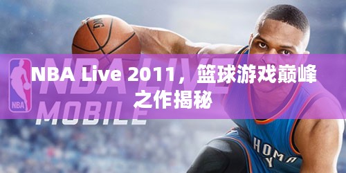 NBA Live 2011，篮球游戏巅峰之作揭秘