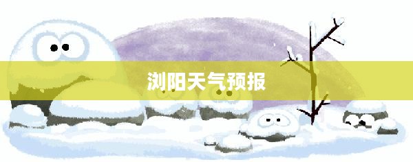 明天浏阳天气预报及一周气象展望，未来天气预测与展望