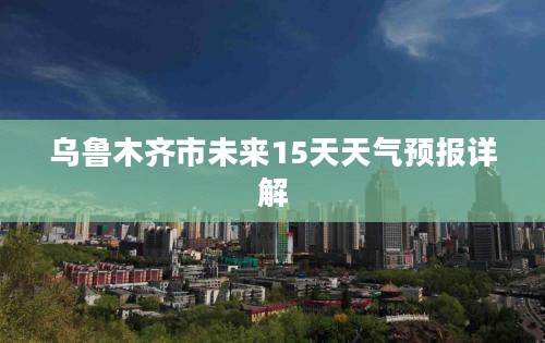 乌鲁木齐市未来15天天气预报详解 乌鲁木齐市未来15天天气预报详解