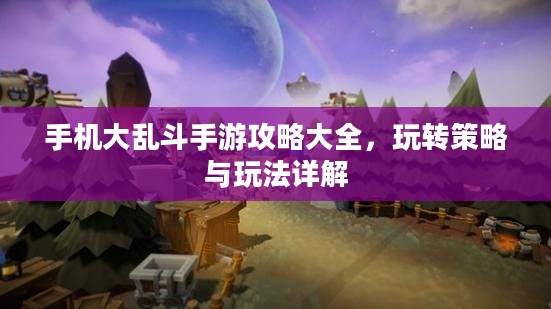手机大乱斗手游攻略大全，玩转策略与玩法详解