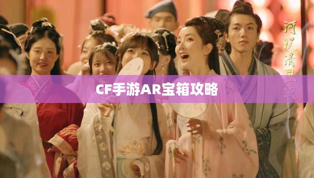 CF手游AR宝箱攻略，玩转虚拟战场宝藏秘籍