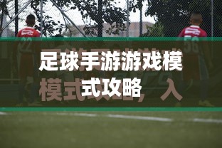 手游足球游戏模式攻略,玩转足球游戏技巧与策略 手游足球游戏模式攻略,玩转足球游戏技巧与策略