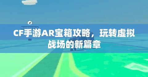 CF手游AR宝箱攻略,玩转虚拟战场的新篇章 CF手游AR宝箱攻略,玩转虚拟战场的新篇章
